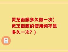 灵芝面膜多久做一次(灵芝面膜的使用频率是多久一次？)