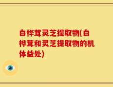白桦茸灵芝提取物(白桦茸和灵芝提取物的机体益处)