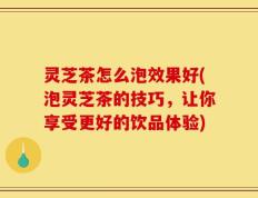 灵芝茶怎么泡效果好(泡灵芝茶的技巧，让你享受更好的饮品体验)