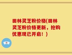 田林灵芝粉价格(田林灵芝粉价格更新，抢购优惠现已开启！)