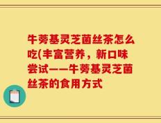 牛蒡基灵芝菌丝茶怎么吃(丰富营养，新口味尝试——牛蒡基灵芝菌丝茶的食用方式