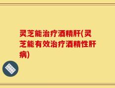 灵芝能治疗酒精肝(灵芝能有效治疗酒精性肝病)