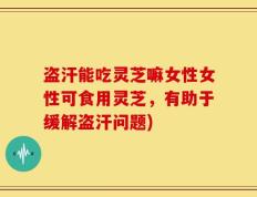 盗汗能吃灵芝嘛女性女性可食用灵芝，有助于缓解盗汗问题)