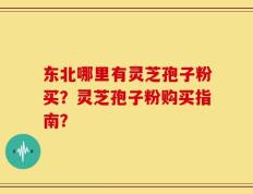 东北哪里有灵芝孢子粉买？灵芝孢子粉购买指南？