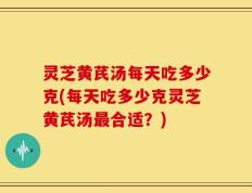 灵芝黄芪汤每天吃多少克(每天吃多少克灵芝黄芪汤最合适？)