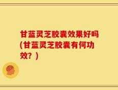 甘蓝灵芝胶囊效果好吗(甘蓝灵芝胶囊有何功效？)