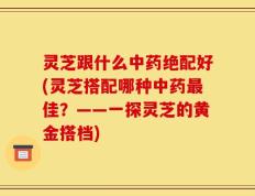 灵芝跟什么中药绝配好(灵芝搭配哪种中药最佳？——一探灵芝的黄金搭档)
