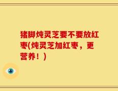 猪脚炖灵芝要不要放红枣(炖灵芝加红枣，更营养！)