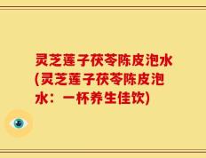 灵芝莲子茯苓陈皮泡水(灵芝莲子茯苓陈皮泡水：一杯养生佳饮)