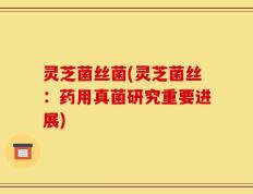 灵芝菌丝菌(灵芝菌丝：药用真菌研究重要进展)