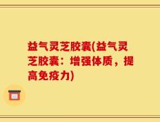 益气灵芝胶囊(益气灵芝胶囊：增强体质，提高免疫力)