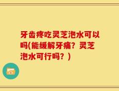 牙齿疼吃灵芝泡水可以吗(能缓解牙痛？灵芝泡水可行吗？)
