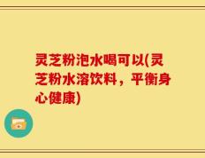 灵芝粉泡水喝可以(灵芝粉水溶饮料，平衡身心健康)