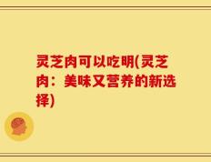灵芝肉可以吃明(灵芝肉：美味又营养的新选择)