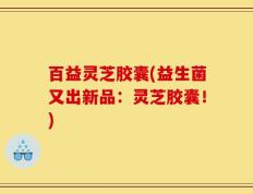 百益灵芝胶囊(益生菌又出新品：灵芝胶囊！)