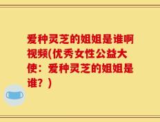 爱种灵芝的姐姐是谁啊视频(优秀女性公益大使：爱种灵芝的姐姐是谁？)