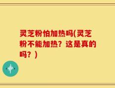 灵芝粉怕加热吗(灵芝粉不能加热？这是真的吗？)