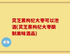 灵芝黑枸杞大枣可以泡酒(灵芝黑枸杞大枣酿制美味酒品)