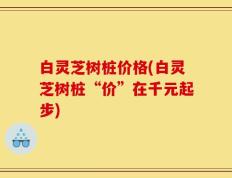 白灵芝树桩价格(白灵芝树桩“价”在千元起步)