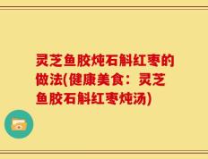 灵芝鱼胶炖石斛红枣的做法(健康美食：灵芝鱼胶石斛红枣炖汤)