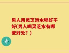 男人用灵芝泡水喝好不好(男人喝灵芝水有哪些好处？)