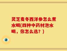 灵芝麦冬西洋参怎么煮水喝(四种中药材泡水喝，你怎么选？)