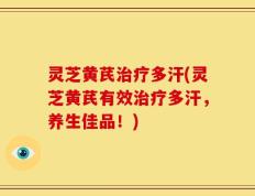 灵芝黄芪治疗多汗(灵芝黄芪有效治疗多汗，养生佳品！)