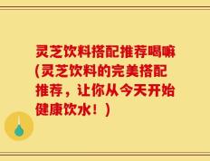灵芝饮料搭配推荐喝嘛(灵芝饮料的完美搭配推荐，让你从今天开始健康饮水！)