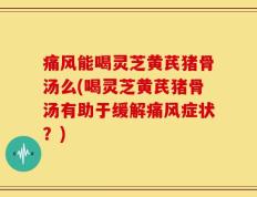 痛风能喝灵芝黄芪猪骨汤么(喝灵芝黄芪猪骨汤有助于缓解痛风症状？)