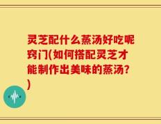 灵芝配什么蒸汤好吃呢窍门(如何搭配灵芝才能制作出美味的蒸汤？)