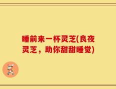 睡前来一杯灵芝(良夜灵芝，助你甜甜睡觉)