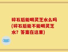 碎石后能喝灵芝水么吗(碎石后能不能喝灵芝水？答案在这里)