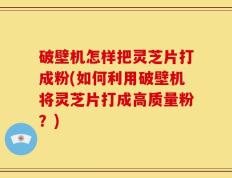 破壁机怎样把灵芝片打成粉(如何利用破壁机将灵芝片打成高质量粉？)