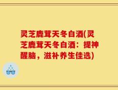 灵芝鹿茸天冬白酒(灵芝鹿茸天冬白酒：提神醒脑，滋补养生佳选)