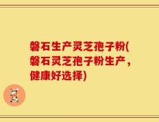 磐石生产灵芝孢子粉(磐石灵芝孢子粉生产，健康好选择)