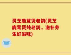 灵芝鹿茸煲老鸽(灵芝鹿茸煲炖老鸽，滋补养生好滋味)