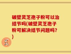 破壁灵芝孢子粉可以治结节吗(破壁灵芝孢子粉可解决结节问题吗？)