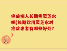 癌症病人长期煮灵芝水喝(长期饮用灵芝水对癌症患者有哪些好处？)