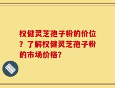 权健灵芝孢子粉的价位？了解权健灵芝孢子粉的市场价格？