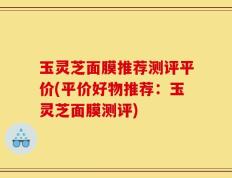 玉灵芝面膜推荐测评平价(平价好物推荐：玉灵芝面膜测评)