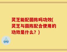 灵芝能配茵陈吗功效(灵芝与茵陈配合使用的功效是什么？)