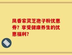 凤香家灵芝孢子粉优惠券？享受健康养生的优惠福利？
