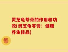 灵芝龟苓膏的作用和功效(灵芝龟苓膏：健康养生佳品)