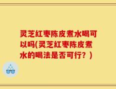 灵芝红枣陈皮煮水喝可以吗(灵芝红枣陈皮煮水的喝法是否可行？)