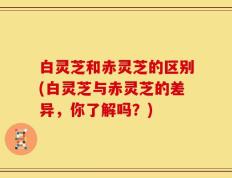 白灵芝和赤灵芝的区别(白灵芝与赤灵芝的差异，你了解吗？)