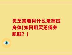 灵芝需要用什么来擦拭身体(如何用灵芝保养肌肤？)