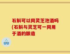 石斛可以同灵芝泡酒吗(石斛与灵芝可一同用于酒的酿造