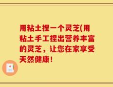 用粘土捏一个灵芝(用粘土手工捏出营养丰富的灵芝，让您在家享受天然健康！