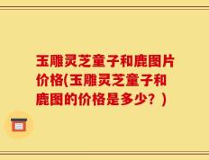 玉雕灵芝童子和鹿图片价格(玉雕灵芝童子和鹿图的价格是多少？)