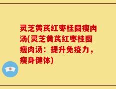 灵芝黄芪红枣桂圆瘦肉汤(灵芝黄芪红枣桂圆瘦肉汤：提升免疫力，瘦身健体)
